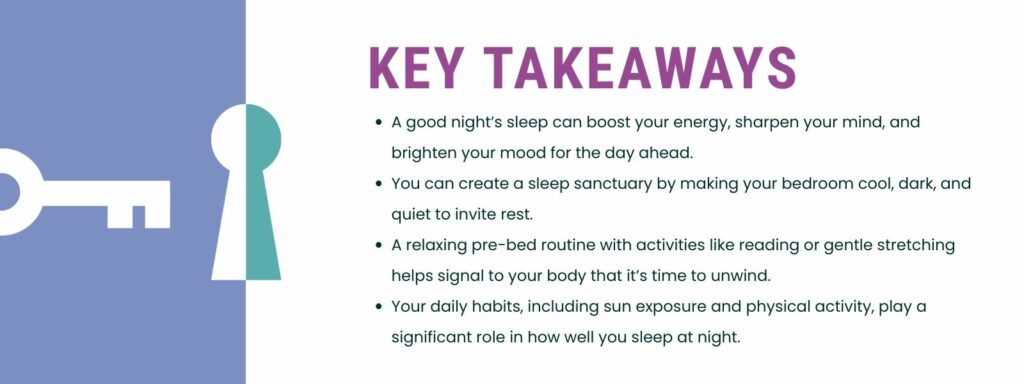 infographic that says 'Key Takeaways
A good night’s sleep can boost your energy, sharpen your mind, and brighten your mood for the day ahead.
You can create a sleep sanctuary by making your bedroom cool, dark, and quiet to invite rest.
A relaxing pre-bed routine with activities like reading or gentle stretching helps signal to your body that it’s time to unwind.
Your daily habits, including sun exposure and physical activity, play a significant role in how well you sleep at night.'