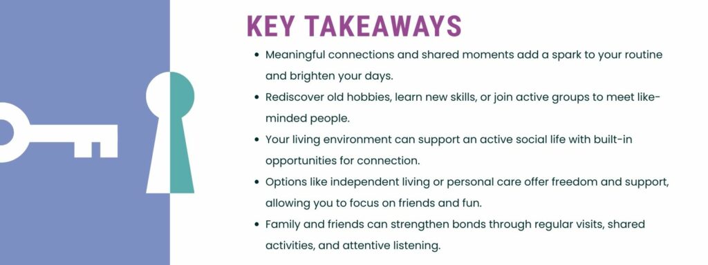 infographic that says 'Meaningful connections and shared moments add a spark to your routine and brighten your days.
Rediscover old hobbies, learn new skills, or join active groups to meet like-minded people.
Your living environment can support an active social life with built-in opportunities for connection.
Options like independent living or personal care offer freedom and support, allowing you to focus on friends and fun.
Family and friends can strengthen bonds through regular visits, shared activities, and attentive listening.'